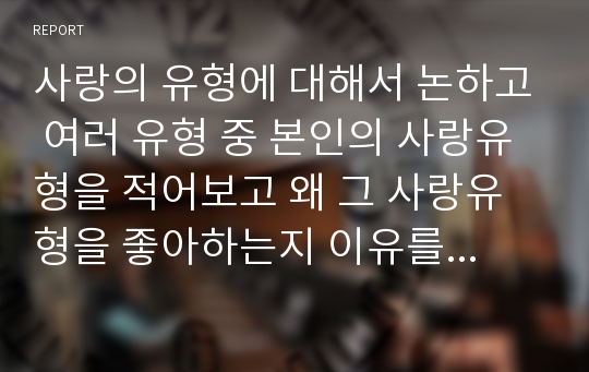 사랑의 유형에 대해서 논하고 여러 유형 중 본인의 사랑유형을 적어보고 왜 그 사랑유형을 좋아하는지 이유를 구체적으로 서술하시오.