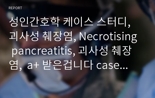 성인간호학 케이스 스터디, 괴사성 췌장염, Necrotising pancreatitis, 괴사성 췌장염,  a+ 받은겁니다 case study