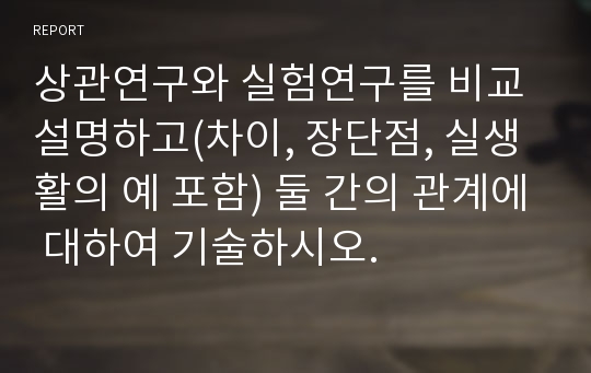 상관연구와 실험연구를 비교 설명하고(차이, 장단점, 실생활의 예 포함) 둘 간의 관계에 대하여 기술하시오.