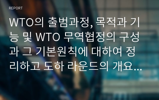 WTO의 출범과정, 목적과 기능 및 WTO 무역협정의 구성과 그 기본원칙에 대하여 정리하고 도하 라운드의 개요 및 경과, 협상의 의의 및 경제적 효과 그리고 이에 대한 한국의 대응에 대하여 설명하십시오.