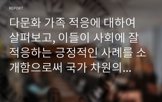 다문화 가족 적응에 대하여 살펴보고, 이들이 사회에 잘 적응하는 긍정적인 사례를 소개함으로써 국가 차원의 관심이 필요함을 촉구할 것이다.