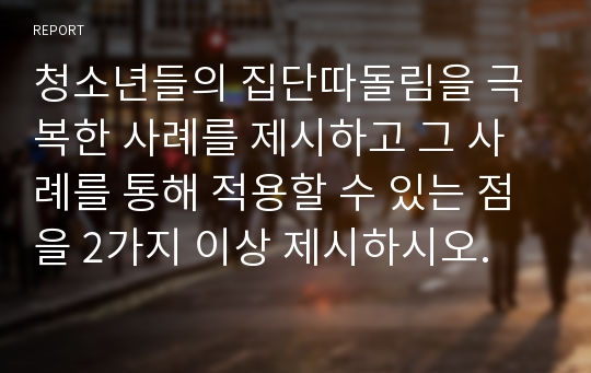 청소년들의 집단따돌림을 극복한 사례를 제시하고 그 사례를 통해 적용할 수 있는 점을 2가지 이상 제시하시오.