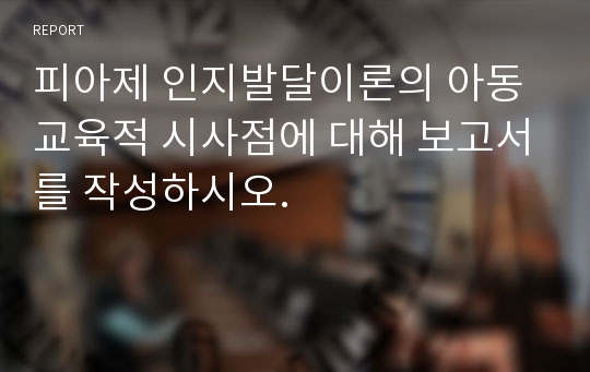 피아제 인지발달이론의 아동교육적 시사점에 대해 보고서를 작성하시오.