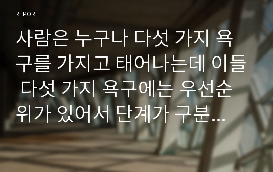 사람은 누구나 다섯 가지 욕구를 가지고 태어나는데 이들 다섯 가지 욕구에는 우선순위가 있어서 단계가 구분된다. 이러한 Maslow의 욕구 5단계 이론, 욕구위계 이론에 대해 자세히 살펴보아라.