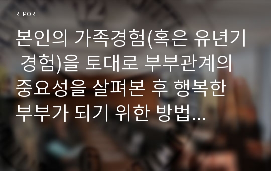 본인의 가족경험(혹은 유년기 경험)을 토대로 부부관계의 중요성을 살펴본 후 행복한 부부가 되기 위한 방법을 구체적인 근거를 들어 제시하시오