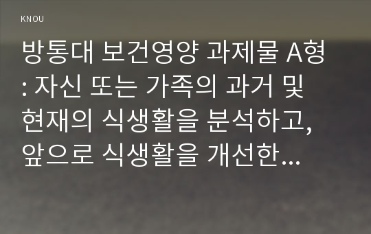 방통대 보건영양 과제물 A형 : 자신 또는 가족의 과거 및 현재의 식생활을 분석하고, 앞으로 식생활을 개선한다면 어떻게 하는 것이 좋을지 서술하세요. [힌트: 교재 제5장 참고]