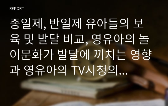 종일제, 반일제 유아들의 보육 및 발달 비교, 영유아의 놀이문화가 발달에 끼치는 영향과 영유아의 TV시청의 문제점에 대해 서술하시오.