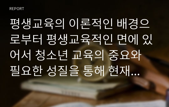 평생교육의 이론적인 배경으로부터 평생교육적인 면에 있어서 청소년 교육의 중요와 필요한 성질을 통해 현재 청소년 교육이 구성되어지고 진행되어지는지 살펴보고 청소년을 대상으로 한 평생교육의 내용에서 확대되어야 할 부분에 대하여 알아보시오.