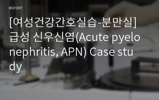 [여성건강간호실습-분만실] 급성 신우신염(Acute pyelonephritis, APN) Case study
