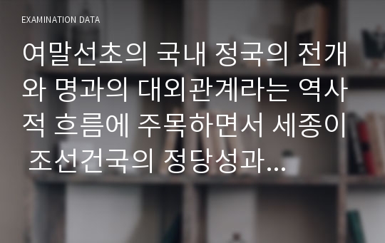 여말선초의 국내 정국의 전개와 명과의 대외관계라는 역사적 흐름에 주목하면서 세종이 조선건국의 정당성과 그것을 주도한 조선왕실의 정통성을 강조하는 용비어천가를 단순히 서사시로서가 아니라 거의 역사서에 가까운 성격으로 편찬해야만 했던 역사적 맥락에 대해 서술하시오.