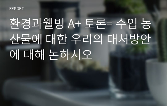 환경과웰빙 A+ 토론= 수입 농산물에 대한 우리의 대처방안에 대해 논하시오