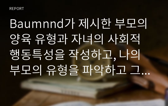 Baumnnd가 제시한 부모의 양육 유형과 자녀의 사회적 행동특성을 작성하고, 나의 부모의 유형을 파악하고 그러한 양육유형이 내 삶에 미친 영향에 대하여 작성하시오