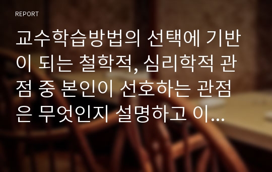 교수학습방법의 선택에 기반이 되는 철학적, 심리학적 관점 중 본인이 선호하는 관점은 무엇인지 설명하고 이를 바탕으로 한 본인의 교육신념을 세워 앞으로 어떤 교사가 될 것인지 서술하시오