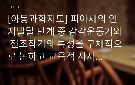 [아동과학지도] 피아제의 인지발달 단계 중 감각운동기와 전조작기의 특성을 구체적으로 논하고 교육적 시사점을 쓰시오.