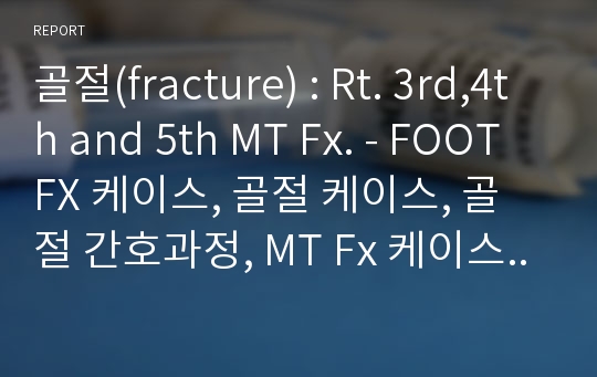 골절(fracture) : Rt. 3rd,4th and 5th MT Fx. - FOOT FX 케이스, 골절 케이스, 골절 간호과정, MT Fx 케이스, 골절 CASE STUDY