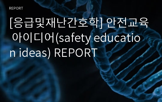 [응급및재난간호학] 안전교육 아이디어(safety education ideas) REPORT