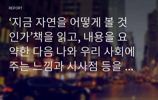 ‘지금 자연을 어떻게 볼 것인가’책을 읽고, 내용을 요약한 다음 나와 우리 사회에 주는 느낌과 시사점 등을  A4 10매 내외로 작성하시오.