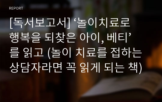 [독서보고서] ‘놀이치료로 행복을 되찾은 아이, 베티’를 읽고 (놀이 치료를 접하는 상담자라면 꼭 읽게 되는 책)