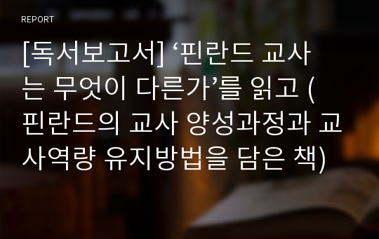 [독서보고서] ‘핀란드 교사는 무엇이 다른가’를 읽고 (핀란드의 교사 양성과정과 교사역량 유지방법을 담은 책)