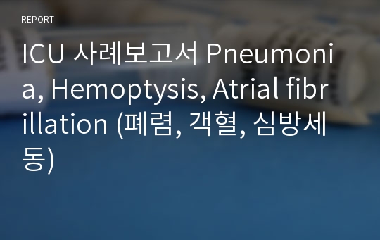 ICU 사례보고서 Pneumonia, Hemoptysis, Atrial fibrillation (폐렴, 객혈, 심방세동)