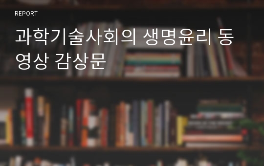 과학기술사회의 생명윤리 동영상 감상문