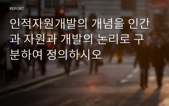 인적자원개발의 개념을 인간과 자원과 개발의 논리로 구분하여 정의하시오