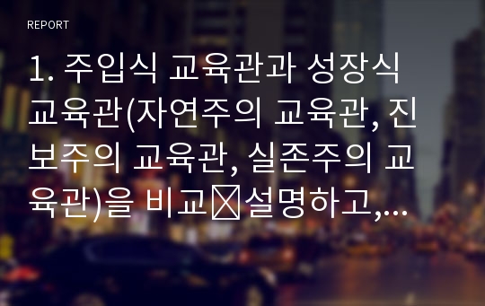 1. 주입식 교육관과 성장식 교육관(자연주의 교육관, 진보주의 교육관, 실존주의 교육관)을 비교․설명하고, 그 교육적 시사점을 논하시오.