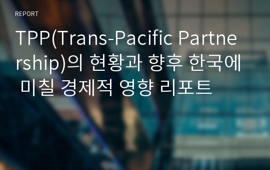 TPP(Trans-Pacific Partnership)의 현황과 향후 한국에 미칠 경제적 영향 리포트