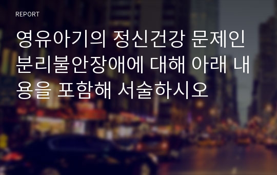 영유아기의 정신건강 문제인 분리불안장애에 대해 아래 내용을 포함해 서술하시오