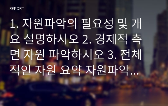 1. 자원파악의 필요성 및 개요 설명하시오 2. 경제적 측면 자원 파악하시오 3. 전체적인 자원 요약 자원파악하면서 느낀점 제시하시오