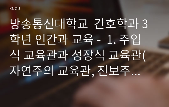 방송통신대학교  간호학과 3학년 인간과 교육 -  1. 주입식 교육관과 성장식 교육관(자연주의 교육관, 진보주의 교육관, 실존주의 교육관)을 비교․설명하고, 그 교육적 시사점을 논하시오.  2. 에릭슨의 성격발달단계이론을 설명하고, 그 교육적 시사점을 논하시오. 