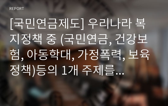 [국민연금제도] 우리나라 복지정책 중 (국민연금, 건강보험, 아동학대, 가정폭력, 보육정책)등의 1개 주제를 선택하여 문제점과 개선방안 및 의견을 제시해 보시오.