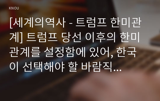 [세계의역사 - 트럼프 한미관계] 트럼프 당선 이후의 한미관계를 설정함에 있어, 한국이 선택해야 할 바람직한 방향과 그 구체적인 방안에 대하여 자신의 생각을 기술하되, 다음의 사항들을 유념하시오- 방송대 2017년 1학기 중간시험과제물