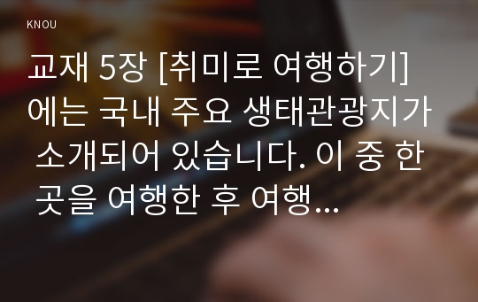 교재 5장 [취미로 여행하기]에는 국내 주요 생태관광지가 소개되어 있습니다. 이 중 한 곳을 여행한 후 여행기를 써 주십시오. 여행기를 쓰실 때는 먼저 방문하셨던 생태관광지의 특성을 간략히 정리하고(A4용지 1장 반 이하), 방문하셨던 곳이 생태관광지임을 염두에 두고 일반적인 대중 관광지와 어떤 차이를 지니고 있는지 분석하신 후, 해당 관광지의 생태계 보전