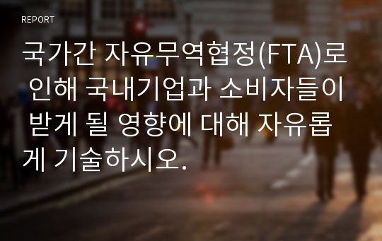 국가간 자유무역협정(FTA)로 인해 국내기업과 소비자들이 받게 될 영향에 대해 자유롭게 기술하시오.