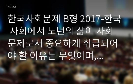 한국사회문제 B형 2017-한국 사회에서 노년의 삶이 사회문제로서 중요하게 취급되어야 할 이유는 무엇이며, 사회가 함께 해 나갈 수 있는 한국사회문제 노력에는 어떤 것들이 있을지 대해 구체적인 사례를 들어가면서 논하시오.한국사회문제 B형 2017학년도 1학기 중간과제물