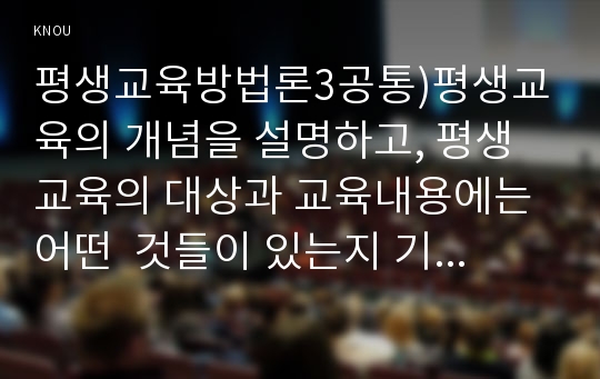 평생교육방법론3공통)평생교육의 개념을 설명하고, 평생교육의 대상과 교육내용에는 어떤  것들이 있는지 기술 하십시오.페다고지와 엔드라고지의 특성에 대해 비교해 보면서 평생교육의 특성을 설명해 보십시오. 노인의 인지적, 정의적, 신체적 특성을 기술하고 그것을 반영한 적절한 교육 방법을 제시해 보십시오.