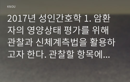 2017년 성인간호학 1. 암환자의 영양상태 평가를 위해 관찰과 신체계측법을 활용하고자 한다. 관찰할 항목에 대해 서술, 신체계측법별로 절차 정상치 제시, 암환자신체계측법 2. 대장암으로 장루를 보유하게 된 환자와 가족에게 퇴원 시 제공해야할 장루 간호교육 내용을 구체적으로 제시하고 장루를 보유한 환자에게 나타날수 있는 심리사회적 문제와 이에 대한 대처방안