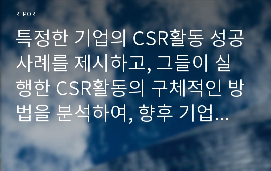 특정한 기업의 CSR활동 성공사례를 제시하고, 그들이 실행한 CSR활동의 구체적인 방법을 분석하여, 향후 기업들에게 제시할 수 ...