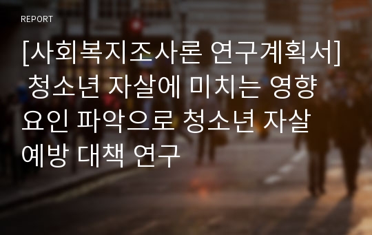 [사회복지조사론 연구계획서] 청소년 자살에 미치는 영향요인 파악으로 청소년 자살 예방 대책 연구