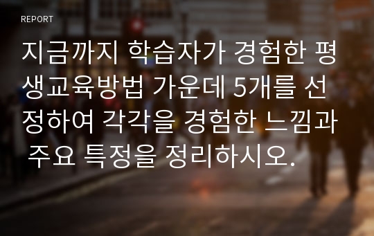 지금까지 학습자가 경험한 평생교육방법 가운데 5개를 선정하여 각각을 경험한 느낌과 주요 특정을 정리하시오.