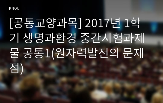 [공통교양과목] 2017년 1학기 생명과환경 중간시험과제물 공통1(원자력발전의 문제점)