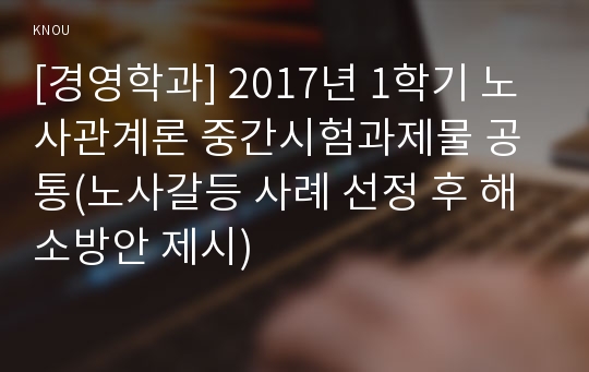 [경영학과] 2017년 1학기 노사관계론 중간시험과제물 공통(노사갈등 사례 선정 후 해소방안 제시)