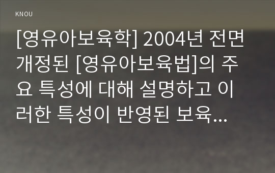 [영유아보육학] 2004년 전면 개정된 [영유아보육법]의 주요 특성에 대해 설명하고 이러한 특성이 반영된 보육정책의 사례를 제시