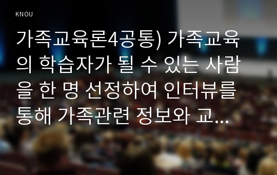 가족교육론4공통) 가족교육의 학습자가 될 수 있는 사람을 한 명 선정하여 인터뷰를 통해 가족관련 정보와 교육요구를 조사하고, 그의 교육요구에 부합하는 가족교육 프로그램을 4~6시간 운영분량으로 구성하시오.