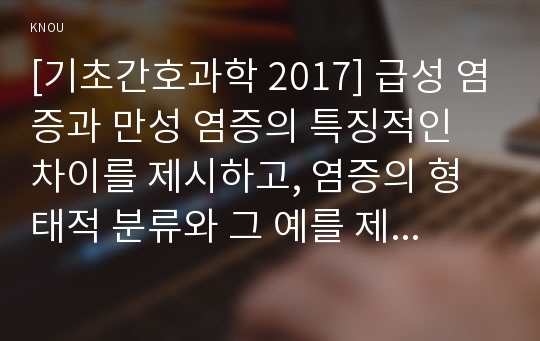 [기초간호과학 2017년]급성 염증과 만성 염증의 특징적인 차이를 제시하고, 염증의 형태적 분류와 그 예를 제시하시오. 또한 염증의 국소적 영향과 전신적 영향을 나열하고, 전신적 영향의 경우 각각 해당 증상에 대한 일반적인 간호중재를 제시하시오 외 - 방송통신대학교 기초간호과학 2017학년도 1학기 중간과제물