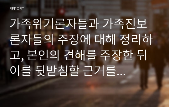 가족위기론자들과 가족진보론자들의 주장에 대해 정리하고, 본인의 견해를 주장한 뒤 이를 뒷받침할 근거를 제시하시오