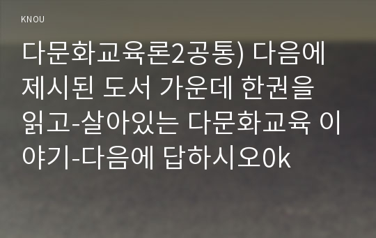 다문화교육론2공통) 다음에 제시된 도서 가운데 한권을 읽고-살아있는 다문화교육 이야기-다음에 답하시오0k