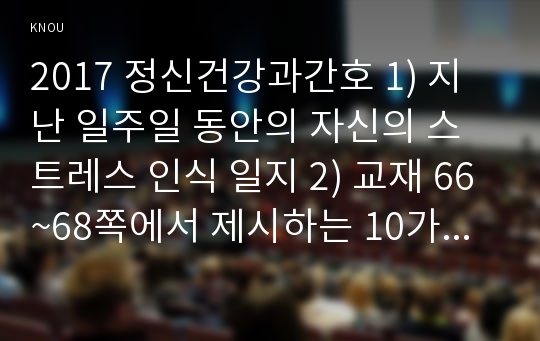 2017 정신건강과간호 1) 지난 일주일 동안의 자신의 스트레스 인식 일지 2) 교재 66~68쪽에서 제시하는 10가지 스트레스관리 방법 한가지를 선택하여 선택한 이유와 구체적인 실행계획 3) 구체적인 실행계획을 일주일 동안 실천해보고 그 결과를 효과 및 유용성, 어려운 점, 수정할 점 [2017년 방송대 중간과제물]