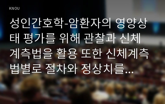 성인간호학-암환자의 영양상태 평가를 위해 관찰과 신체계측법을 활용 또한 신체계측법별로 절차와 정상치를 제시하시오 2.대장암으로 장루를 보유하게 된 환자와 가족에게 퇴원 시 제공해야 할 장루 간호교육 내용을 구체적으로 제시 장루를 보유한 환자에게 나타날 수 있는 심리사회적 문제와 이에 대한 대처방안에 대해 서술